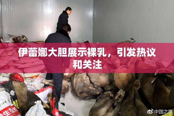 伊蕾娜大胆展示裸乳，引发热议和关注