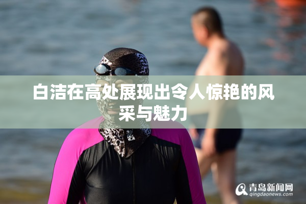白洁在高处展现出令人惊艳的风采与魅力
