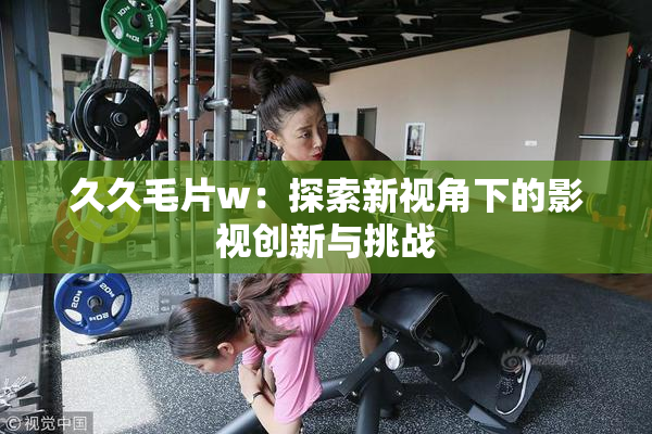 久久毛片w：探索新视角下的影视创新与挑战