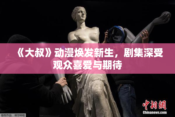 《大叔》动漫焕发新生，剧集深受观众喜爱与期待