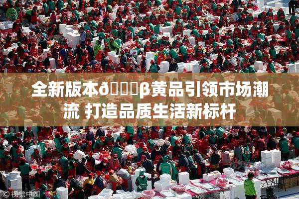 全新版本🔞β黄品引领市场潮流 打造品质生活新标杆