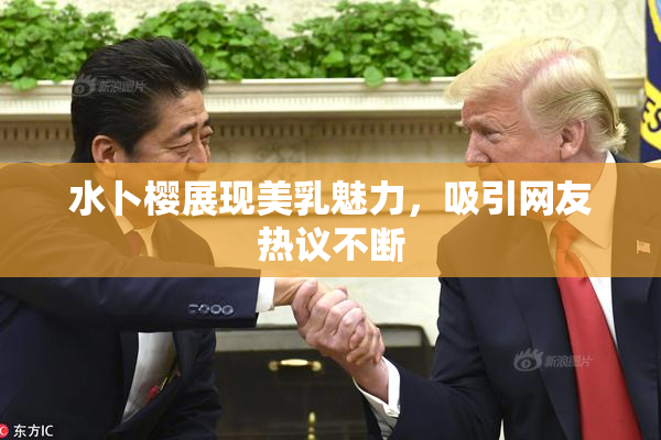 水卜樱展现美乳魅力，吸引网友热议不断
