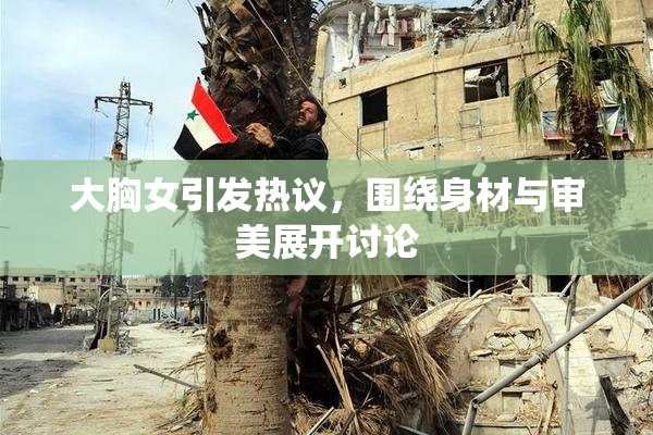 大胸女引发热议，围绕身材与审美展开讨论