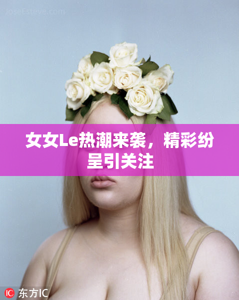 女女Le热潮来袭，精彩纷呈引关注
