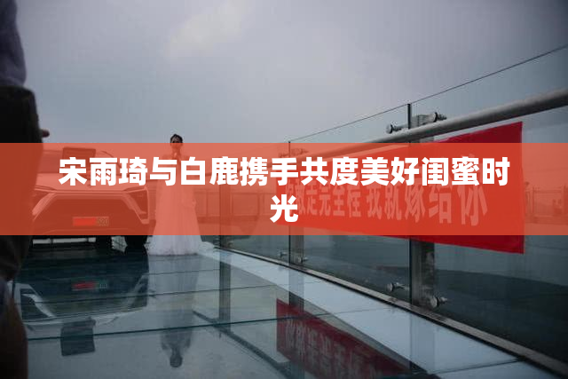 宋雨琦与白鹿携手共度美好闺蜜时光