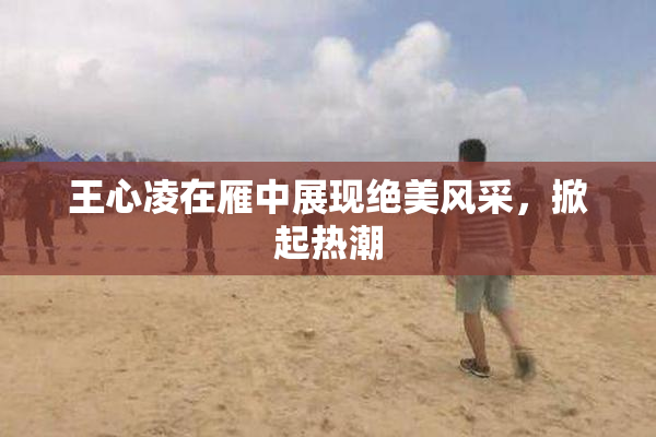 王心凌在雁中展现绝美风采，掀起热潮