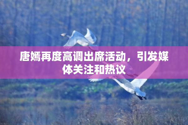 唐嫣再度高调出席活动，引发媒体关注和热议