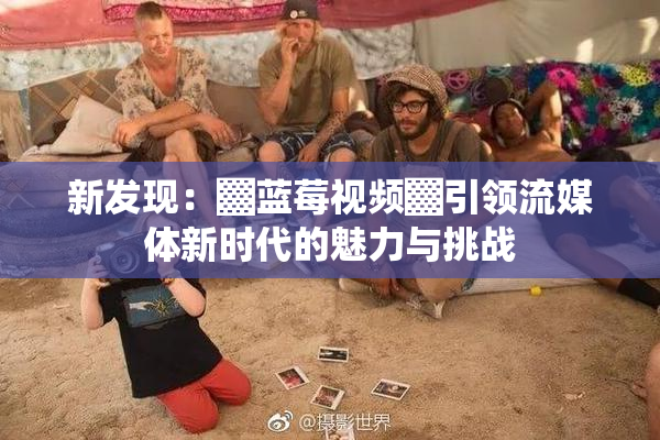 新发现：▓蓝莓视频▓引领流媒体新时代的魅力与挑战