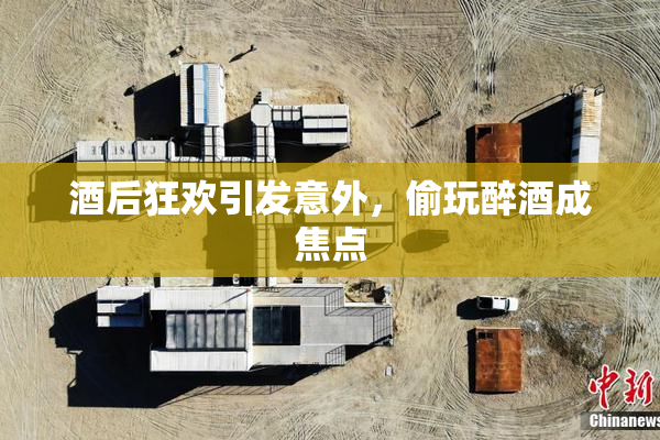 酒后狂欢引发意外，偷玩醉酒成焦点
