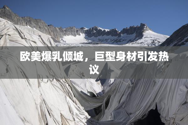 欧美爆乳倾城，巨型身材引发热议
