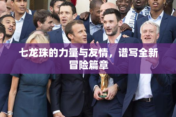 七龙珠的力量与友情，谱写全新冒险篇章