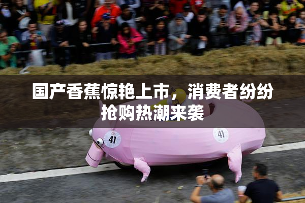 国产香蕉惊艳上市，消费者纷纷抢购热潮来袭