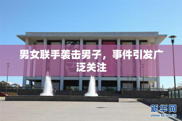 男女联手袭击男子，事件引发广泛关注
