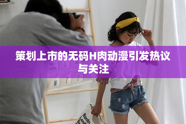 策划上市的无码H肉动漫引发热议与关注