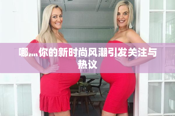 哪灬你的新时尚风潮引发关注与热议