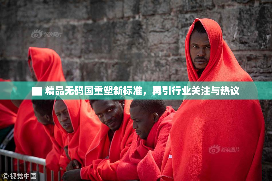 ▇ 精品无码国重塑新标准，再引行业关注与热议