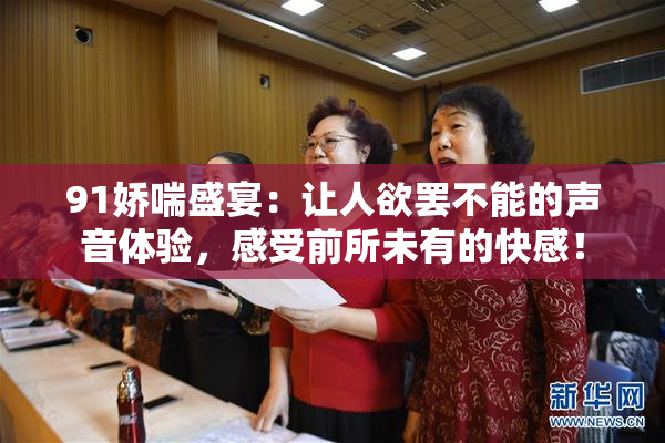 91娇喘盛宴：让人欲罢不能的声音体验，感受前所未有的快感！