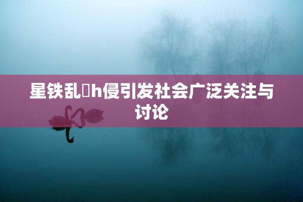 星铁乱婬h侵引发社会广泛关注与讨论
