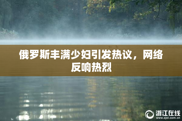 俄罗斯丰满少妇引发热议，网络反响热烈