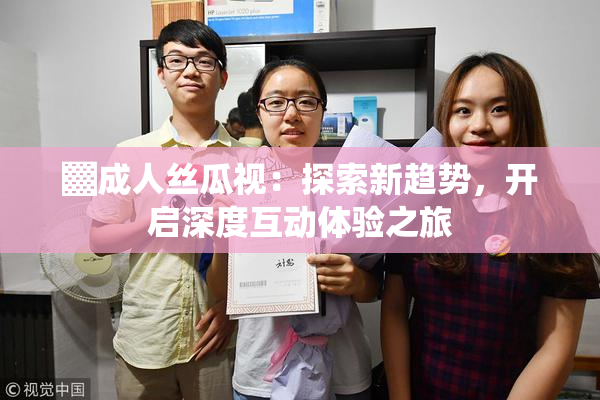▓成人丝瓜视：探索新趋势，开启深度互动体验之旅