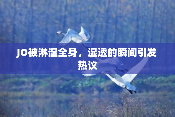 JO被淋湿全身，湿透的瞬间引发热议