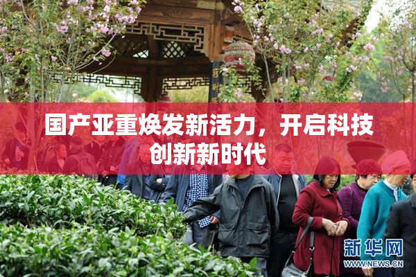 国产亚重焕发新活力，开启科技创新新时代