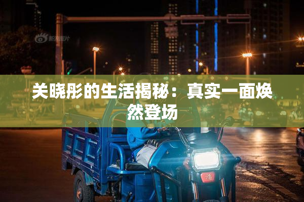 关晓彤的生活揭秘：真实一面焕然登场