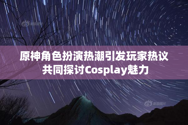 原神角色扮演热潮引发玩家热议 共同探讨Cosplay魅力