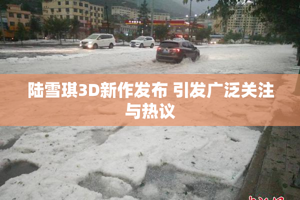 陆雪琪3D新作发布 引发广泛关注与热议