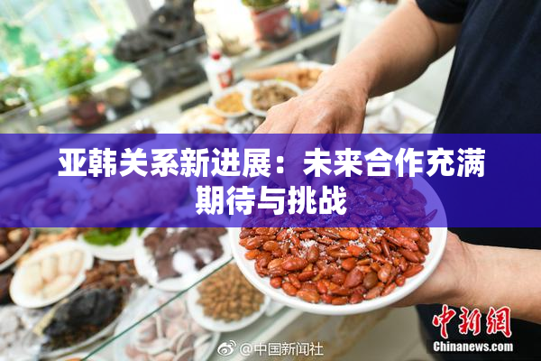 亚韩关系新进展：未来合作充满期待与挑战