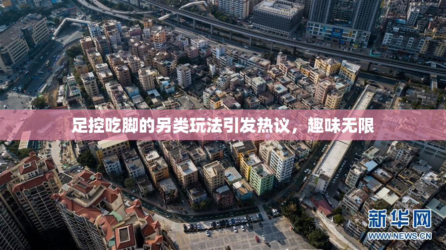 足控吃脚的另类玩法引发热议，趣味无限