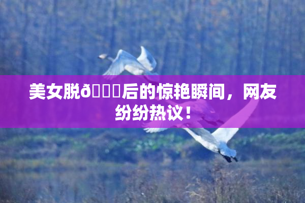 美女脱👙后的惊艳瞬间，网友纷纷热议！