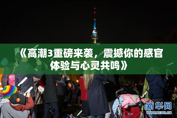 《高潮3重磅来袭，震撼你的感官体验与心灵共鸣》