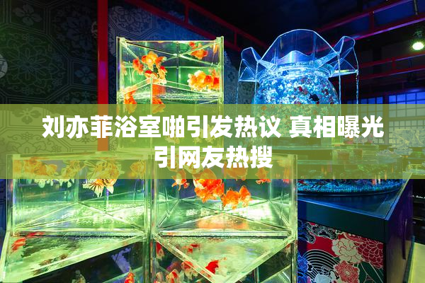 刘亦菲浴室啪引发热议 真相曝光引网友热搜
