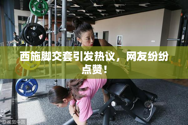 西施脚交套引发热议，网友纷纷点赞！
