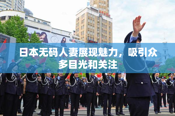日本无码人妻展现魅力，吸引众多目光和关注