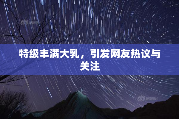 特级丰满大乳，引发网友热议与关注