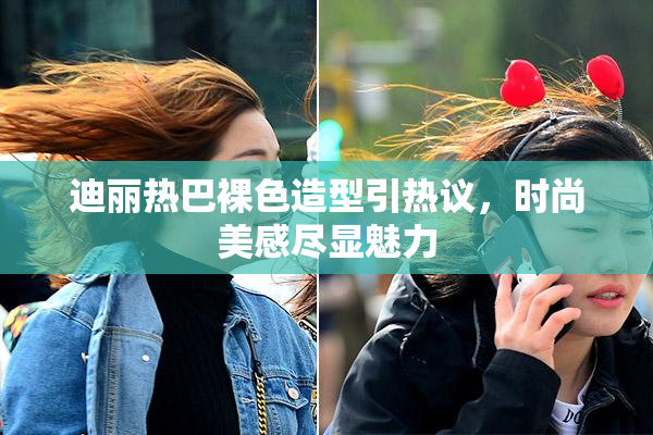 迪丽热巴裸色造型引热议，时尚美感尽显魅力