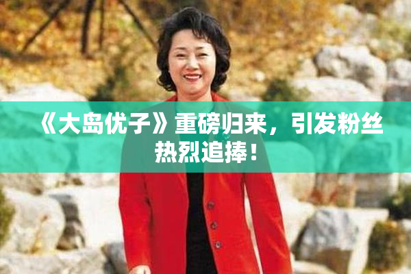 《大岛优子》重磅归来，引发粉丝热烈追捧！