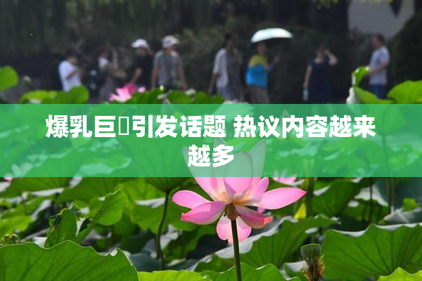 爆乳巨凥引发话题 热议内容越来越多