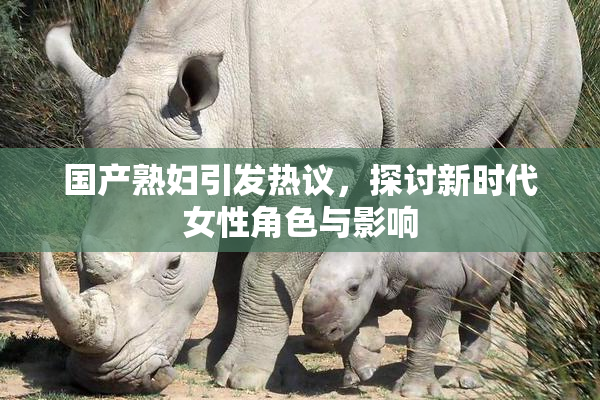 国产熟妇引发热议，探讨新时代女性角色与影响