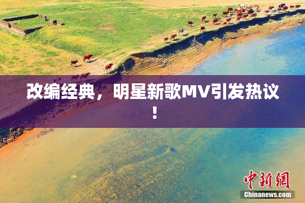 改编经典，明星新歌MV引发热议！