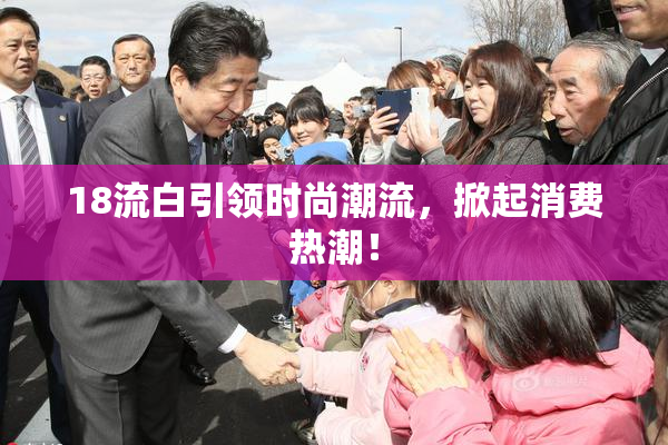 18流白引领时尚潮流，掀起消费热潮！
