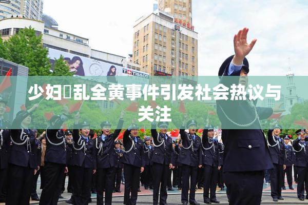 少妇婬乱全黄事件引发社会热议与关注