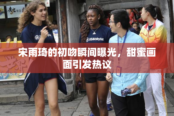 宋雨琦的初吻瞬间曝光，甜蜜画面引发热议