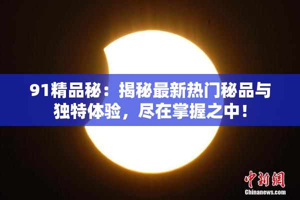 91精品秘：揭秘最新热门秘品与独特体验，尽在掌握之中！