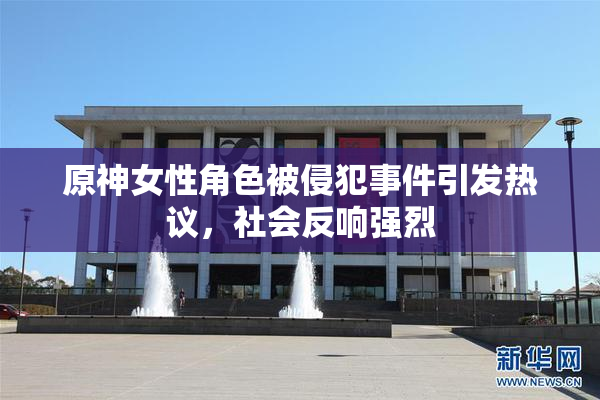 原神女性角色被侵犯事件引发热议，社会反响强烈