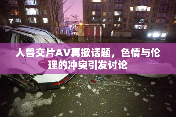 人兽交片AV再掀话题，色情与伦理的冲突引发讨论