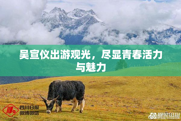 吴宣仪出游观光，尽显青春活力与魅力