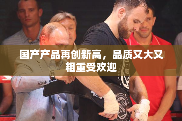国产产品再创新高，品质又大又粗重受欢迎